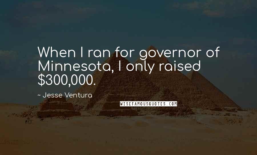 Jesse Ventura Quotes: When I ran for governor of Minnesota, I only raised $300,000.