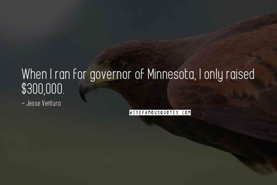 Jesse Ventura Quotes: When I ran for governor of Minnesota, I only raised $300,000.