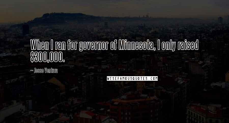 Jesse Ventura Quotes: When I ran for governor of Minnesota, I only raised $300,000.