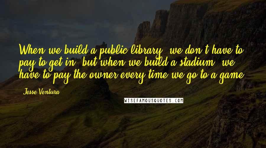 Jesse Ventura Quotes: When we build a public library, we don't have to pay to get in, but when we build a stadium, we have to pay the owner every time we go to a game.