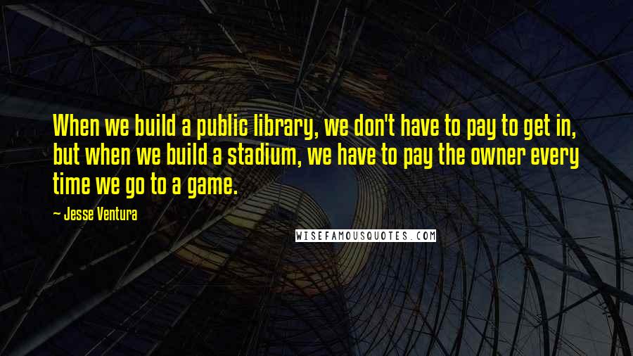 Jesse Ventura Quotes: When we build a public library, we don't have to pay to get in, but when we build a stadium, we have to pay the owner every time we go to a game.