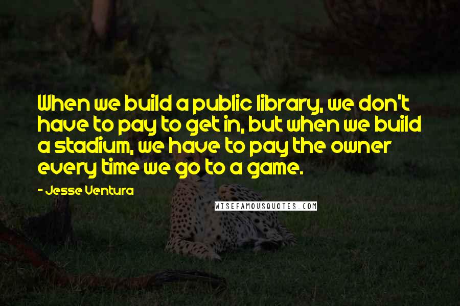 Jesse Ventura Quotes: When we build a public library, we don't have to pay to get in, but when we build a stadium, we have to pay the owner every time we go to a game.