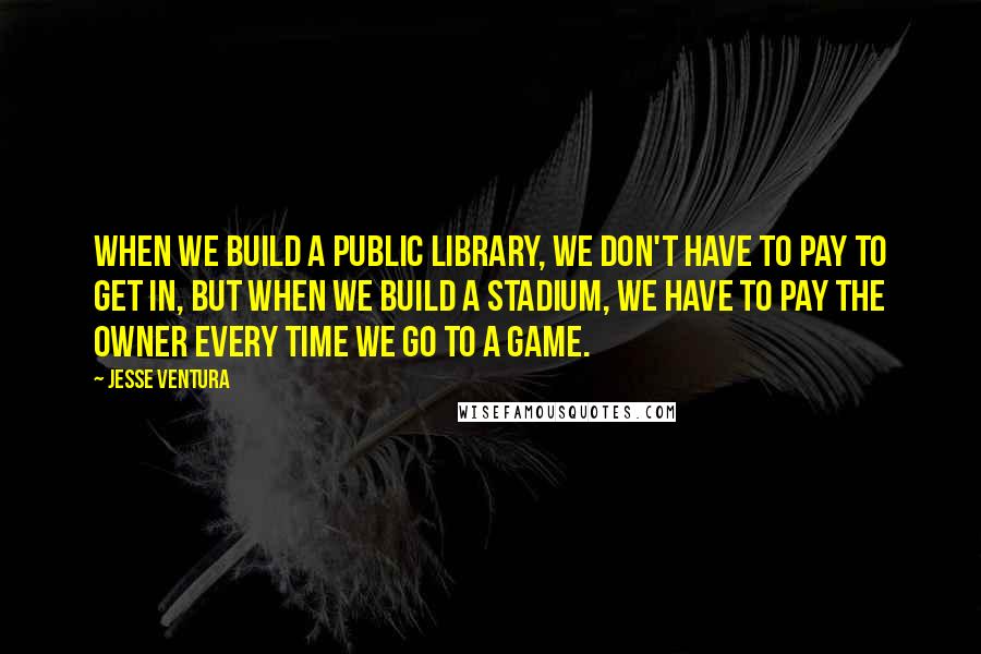 Jesse Ventura Quotes: When we build a public library, we don't have to pay to get in, but when we build a stadium, we have to pay the owner every time we go to a game.