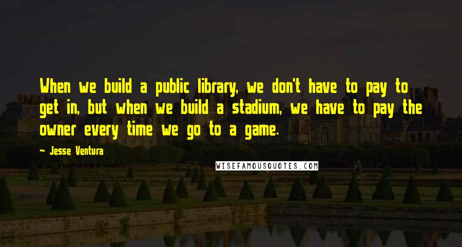 Jesse Ventura Quotes: When we build a public library, we don't have to pay to get in, but when we build a stadium, we have to pay the owner every time we go to a game.