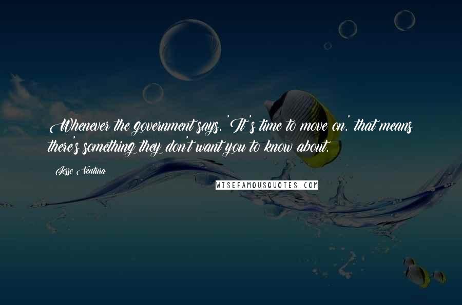 Jesse Ventura Quotes: Whenever the government says, 'It's time to move on,' that means there's something they don't want you to know about.