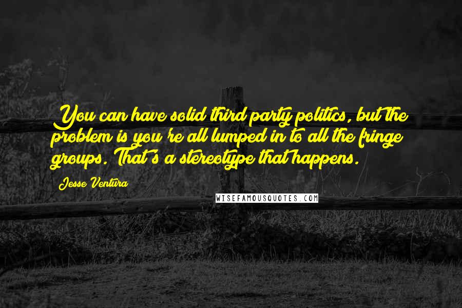 Jesse Ventura Quotes: You can have solid third party politics, but the problem is you're all lumped in to all the fringe groups. That's a stereotype that happens.