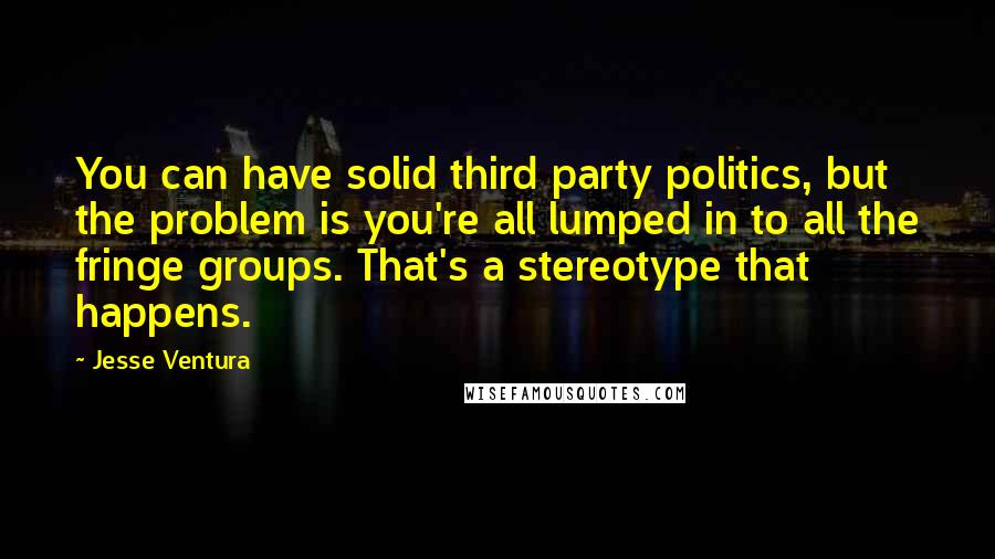 Jesse Ventura Quotes: You can have solid third party politics, but the problem is you're all lumped in to all the fringe groups. That's a stereotype that happens.