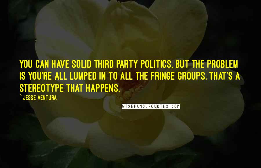 Jesse Ventura Quotes: You can have solid third party politics, but the problem is you're all lumped in to all the fringe groups. That's a stereotype that happens.