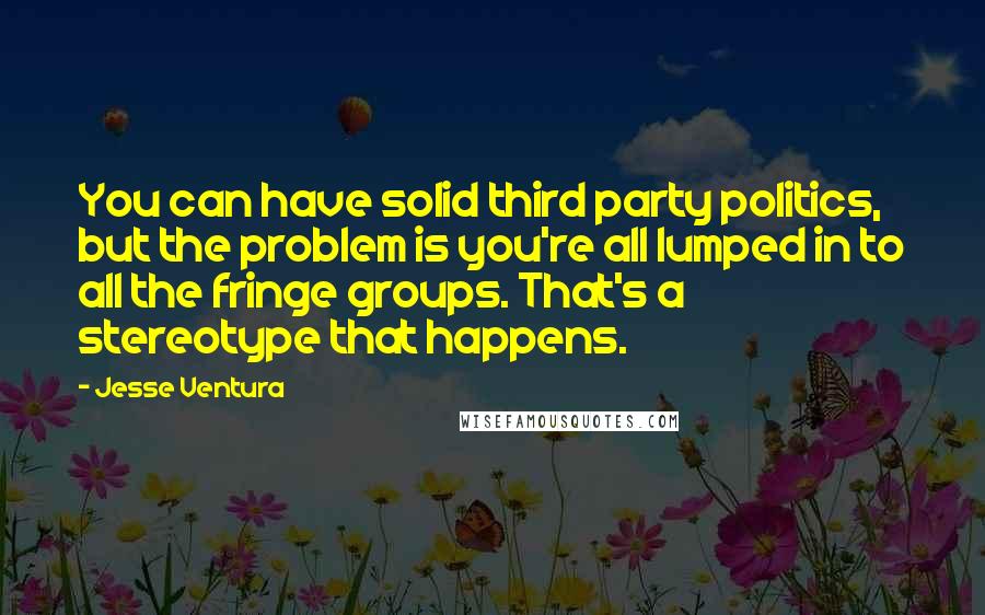 Jesse Ventura Quotes: You can have solid third party politics, but the problem is you're all lumped in to all the fringe groups. That's a stereotype that happens.