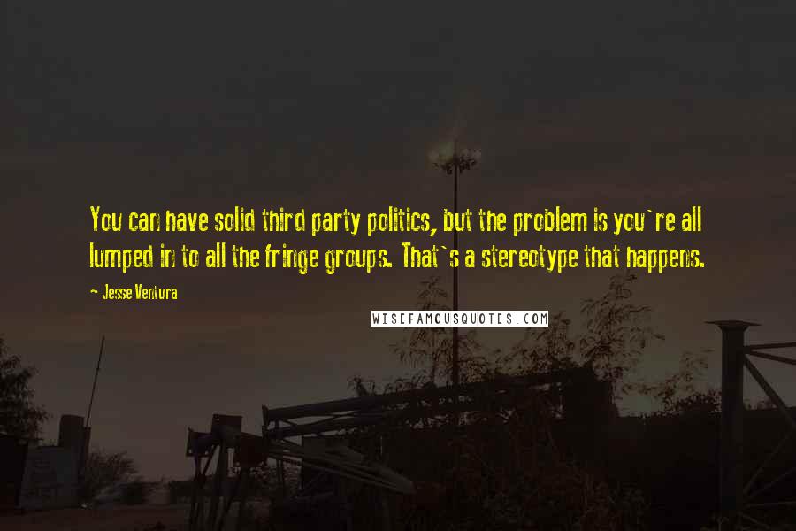 Jesse Ventura Quotes: You can have solid third party politics, but the problem is you're all lumped in to all the fringe groups. That's a stereotype that happens.