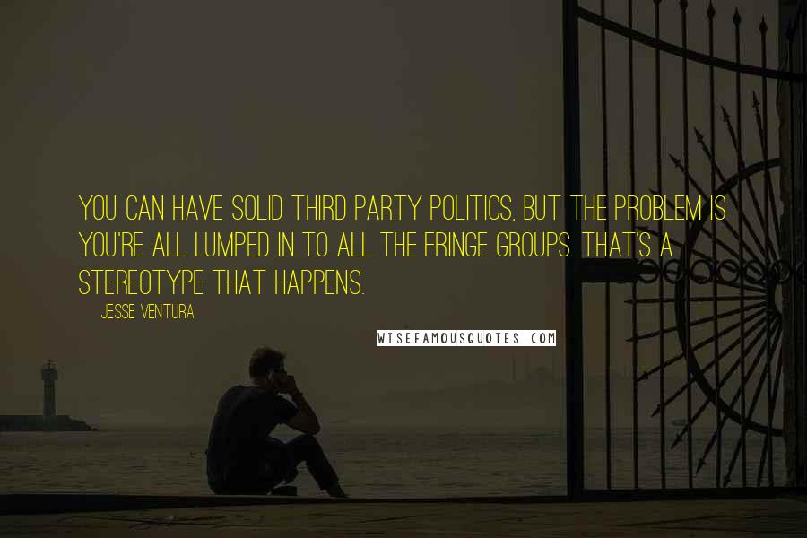 Jesse Ventura Quotes: You can have solid third party politics, but the problem is you're all lumped in to all the fringe groups. That's a stereotype that happens.
