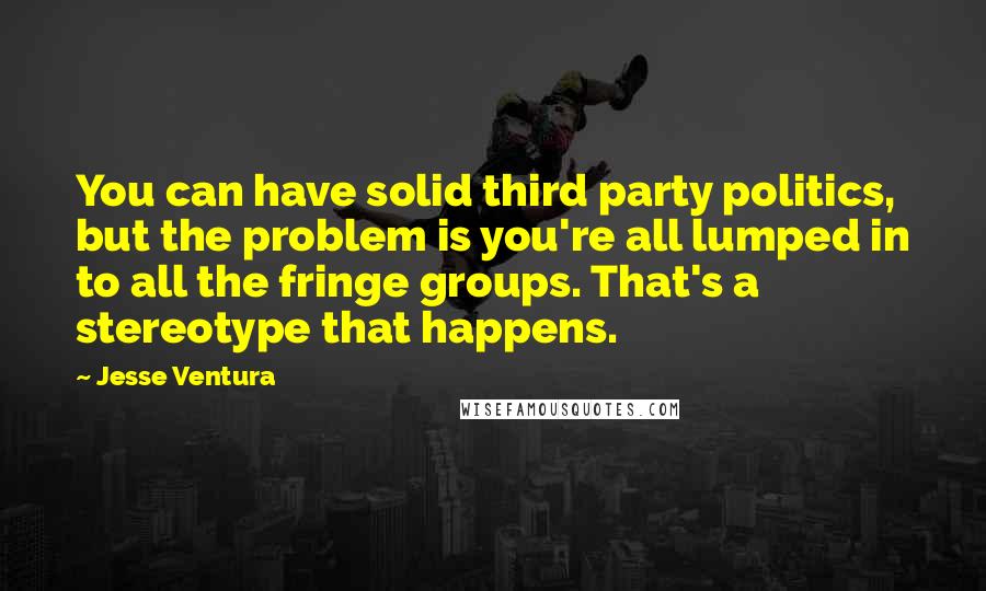 Jesse Ventura Quotes: You can have solid third party politics, but the problem is you're all lumped in to all the fringe groups. That's a stereotype that happens.