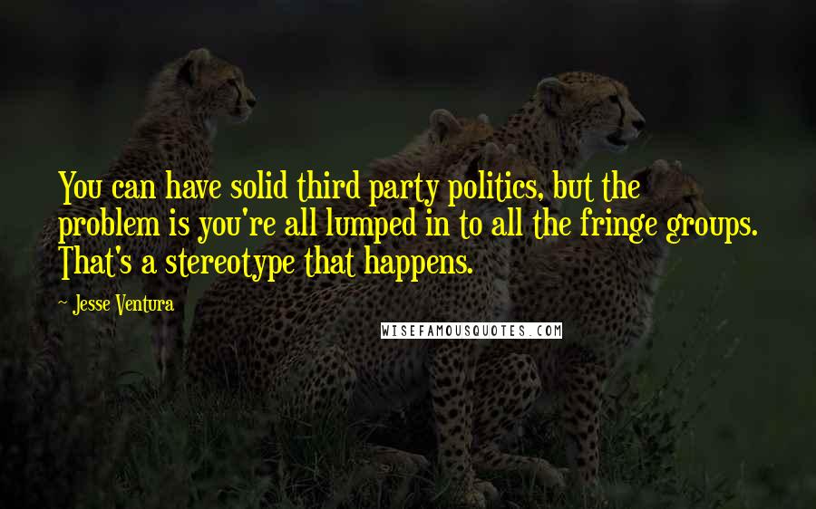Jesse Ventura Quotes: You can have solid third party politics, but the problem is you're all lumped in to all the fringe groups. That's a stereotype that happens.