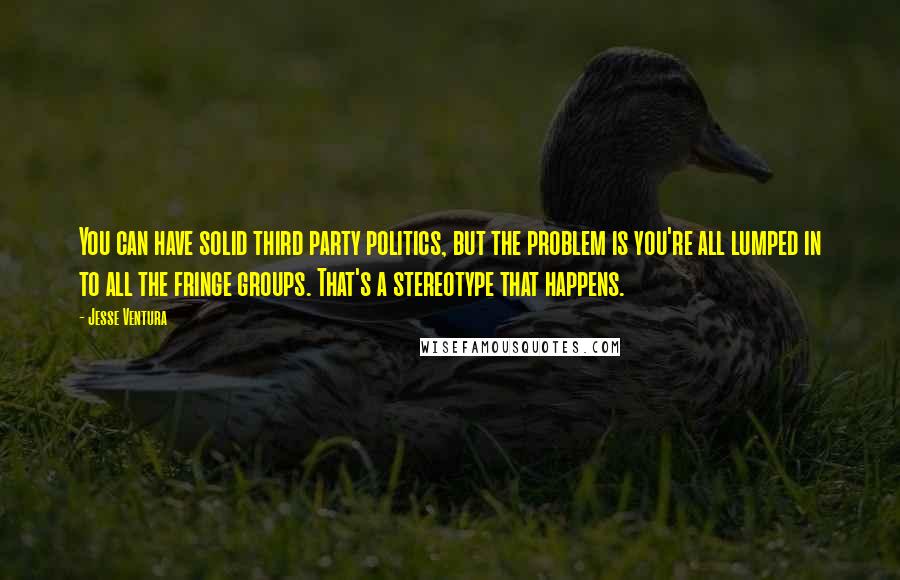 Jesse Ventura Quotes: You can have solid third party politics, but the problem is you're all lumped in to all the fringe groups. That's a stereotype that happens.