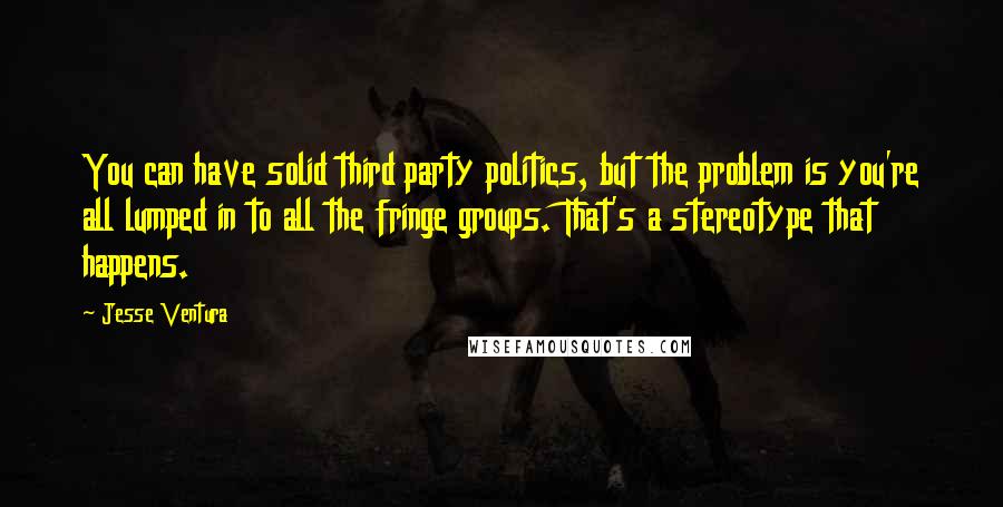 Jesse Ventura Quotes: You can have solid third party politics, but the problem is you're all lumped in to all the fringe groups. That's a stereotype that happens.