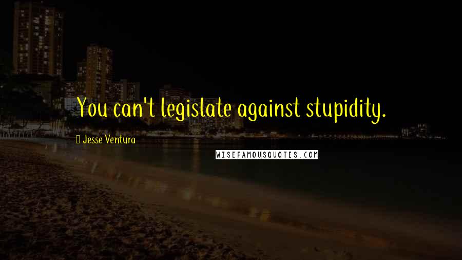 Jesse Ventura Quotes: You can't legislate against stupidity.