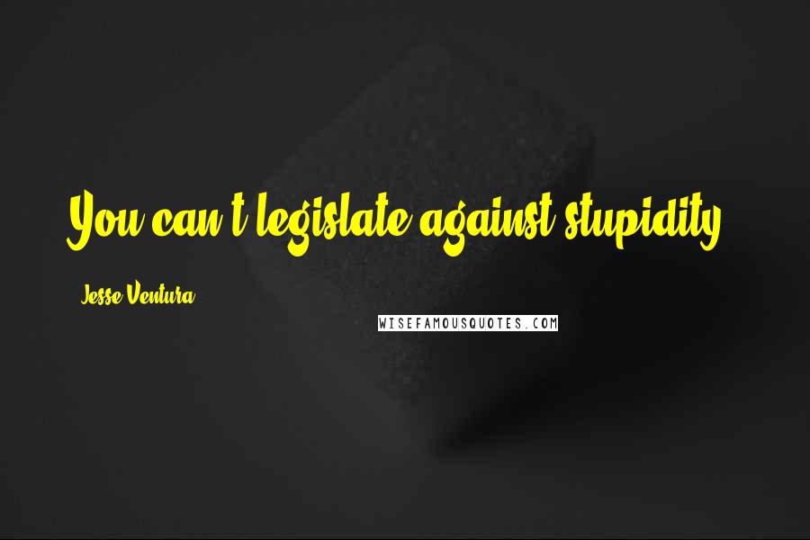 Jesse Ventura Quotes: You can't legislate against stupidity.