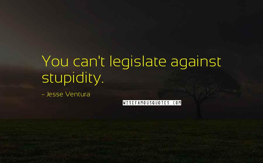 Jesse Ventura Quotes: You can't legislate against stupidity.