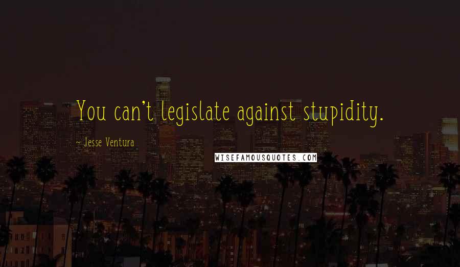 Jesse Ventura Quotes: You can't legislate against stupidity.