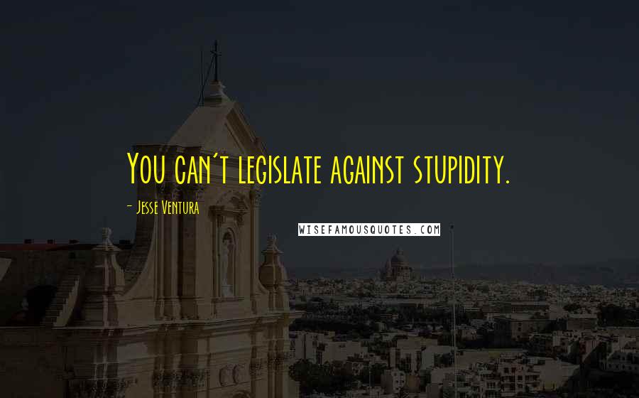 Jesse Ventura Quotes: You can't legislate against stupidity.