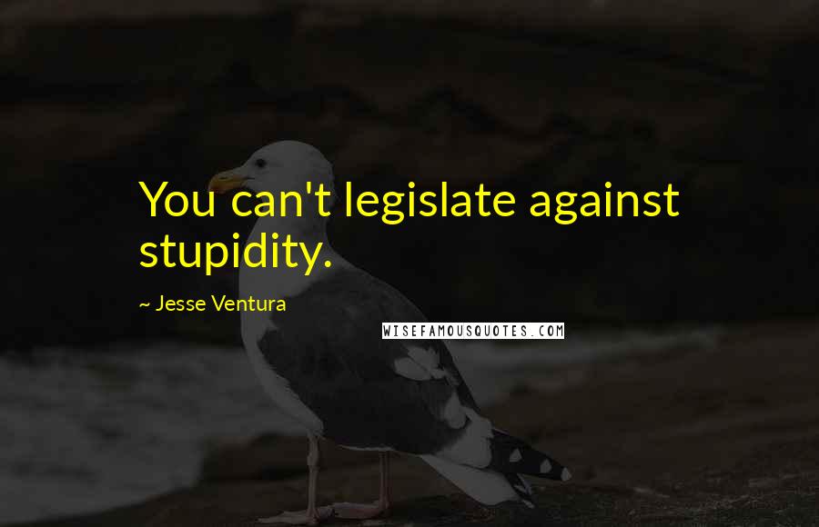 Jesse Ventura Quotes: You can't legislate against stupidity.