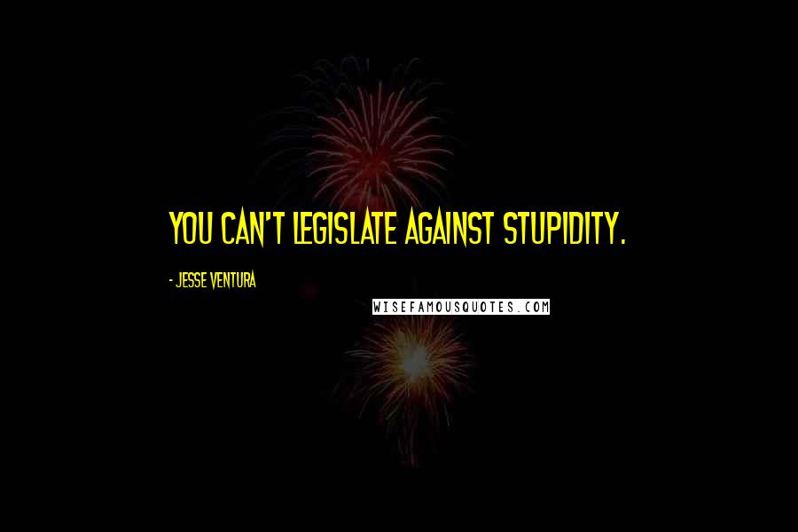 Jesse Ventura Quotes: You can't legislate against stupidity.