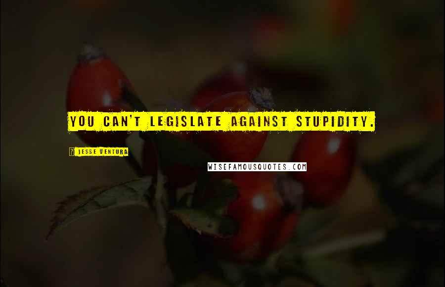 Jesse Ventura Quotes: You can't legislate against stupidity.