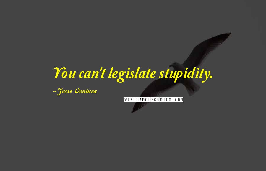 Jesse Ventura Quotes: You can't legislate stupidity.