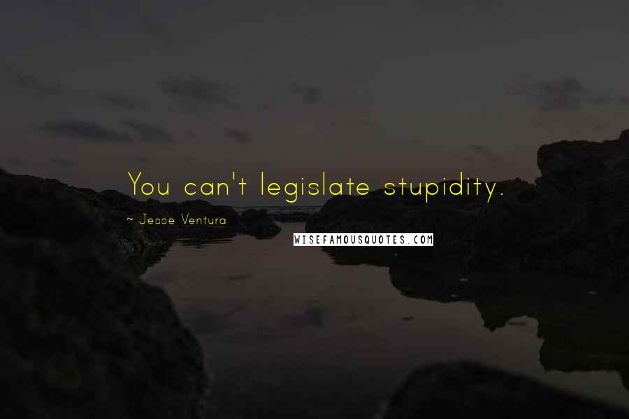 Jesse Ventura Quotes: You can't legislate stupidity.