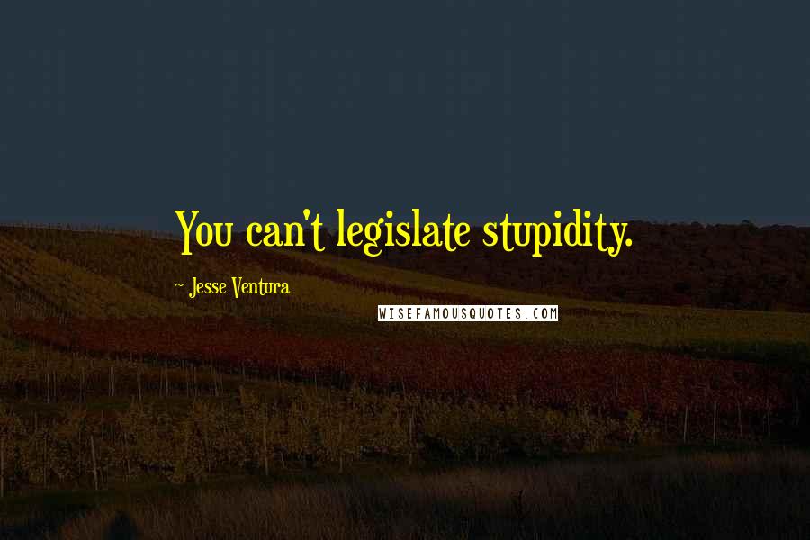Jesse Ventura Quotes: You can't legislate stupidity.