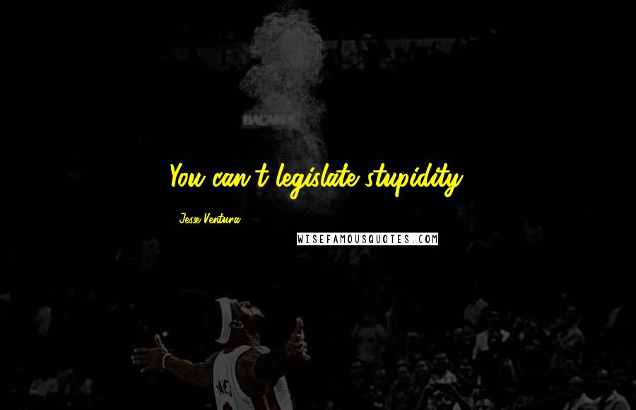 Jesse Ventura Quotes: You can't legislate stupidity.