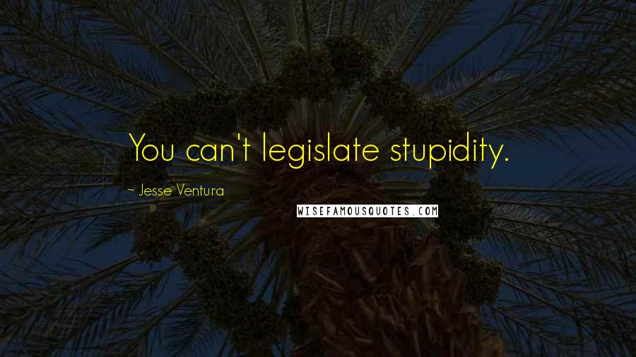 Jesse Ventura Quotes: You can't legislate stupidity.