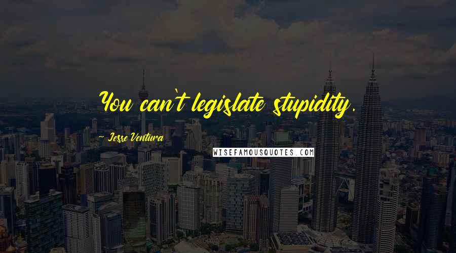 Jesse Ventura Quotes: You can't legislate stupidity.