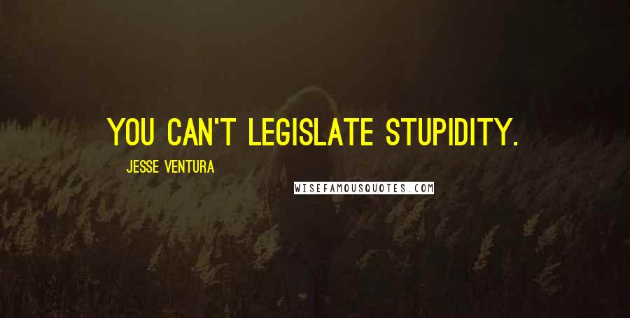 Jesse Ventura Quotes: You can't legislate stupidity.