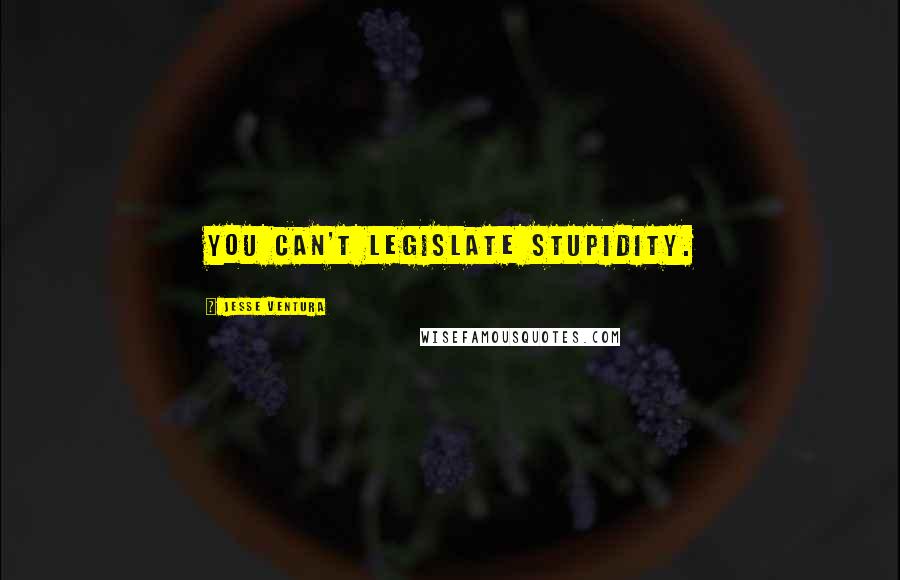 Jesse Ventura Quotes: You can't legislate stupidity.