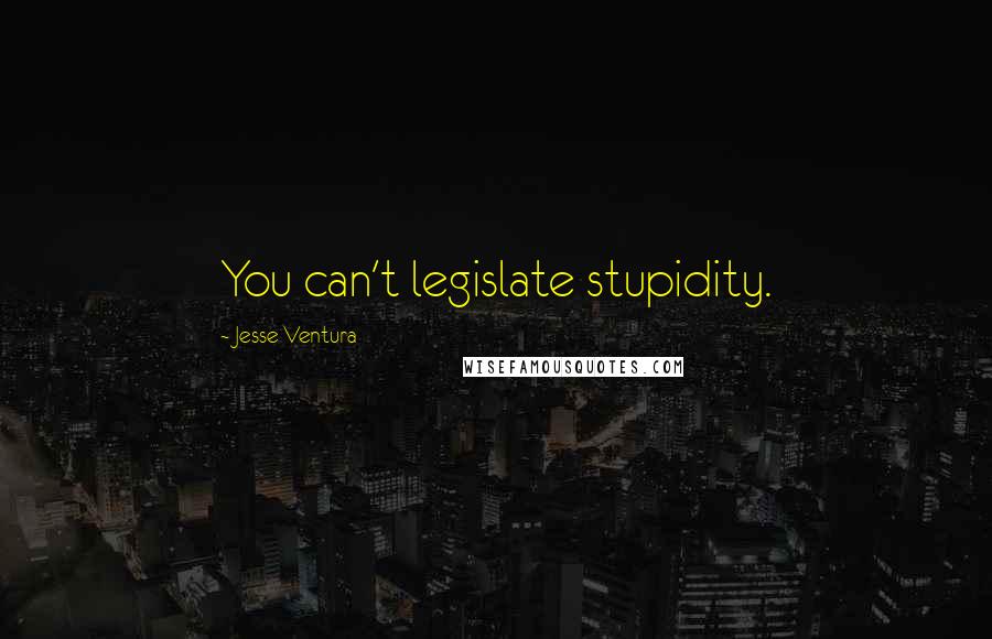 Jesse Ventura Quotes: You can't legislate stupidity.