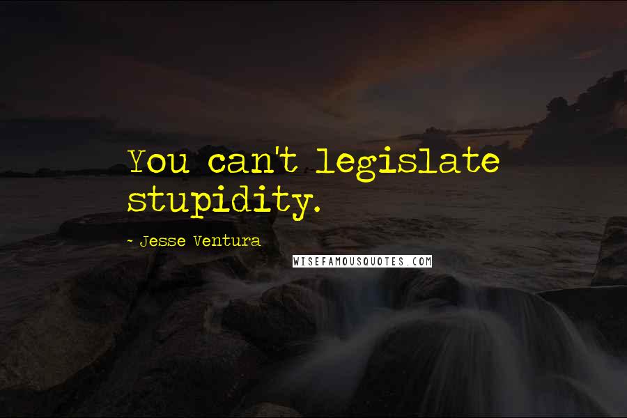 Jesse Ventura Quotes: You can't legislate stupidity.