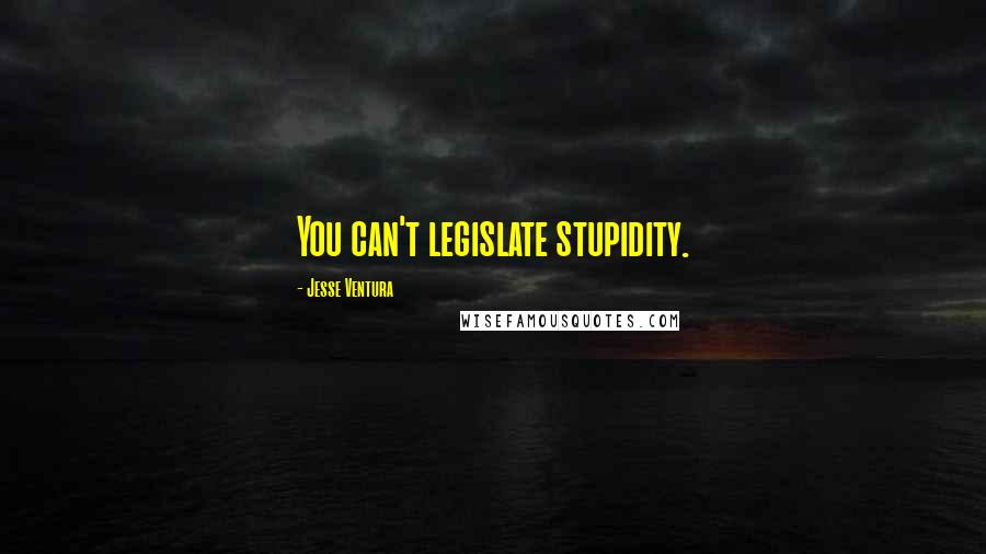 Jesse Ventura Quotes: You can't legislate stupidity.