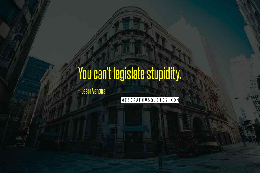 Jesse Ventura Quotes: You can't legislate stupidity.