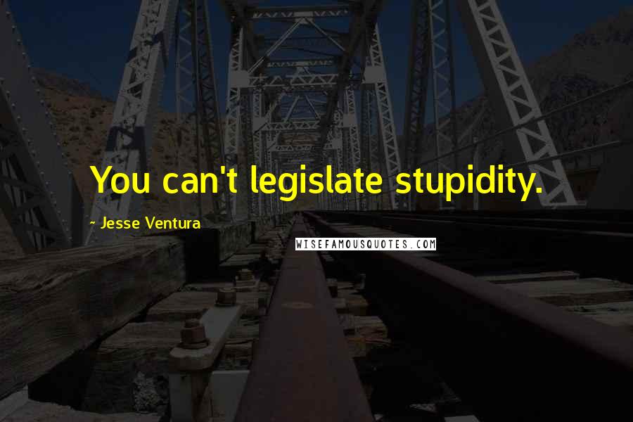 Jesse Ventura Quotes: You can't legislate stupidity.