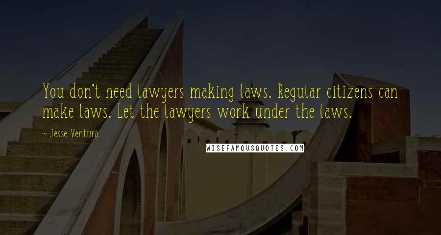 Jesse Ventura Quotes: You don't need lawyers making laws. Regular citizens can make laws. Let the lawyers work under the laws.