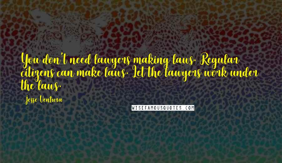 Jesse Ventura Quotes: You don't need lawyers making laws. Regular citizens can make laws. Let the lawyers work under the laws.