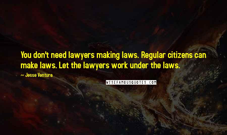 Jesse Ventura Quotes: You don't need lawyers making laws. Regular citizens can make laws. Let the lawyers work under the laws.