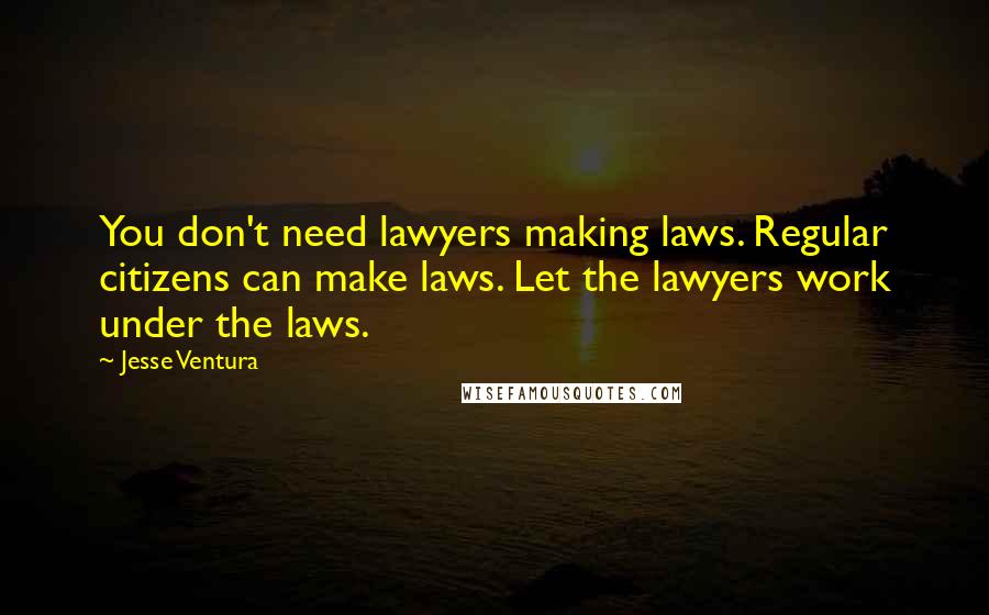 Jesse Ventura Quotes: You don't need lawyers making laws. Regular citizens can make laws. Let the lawyers work under the laws.