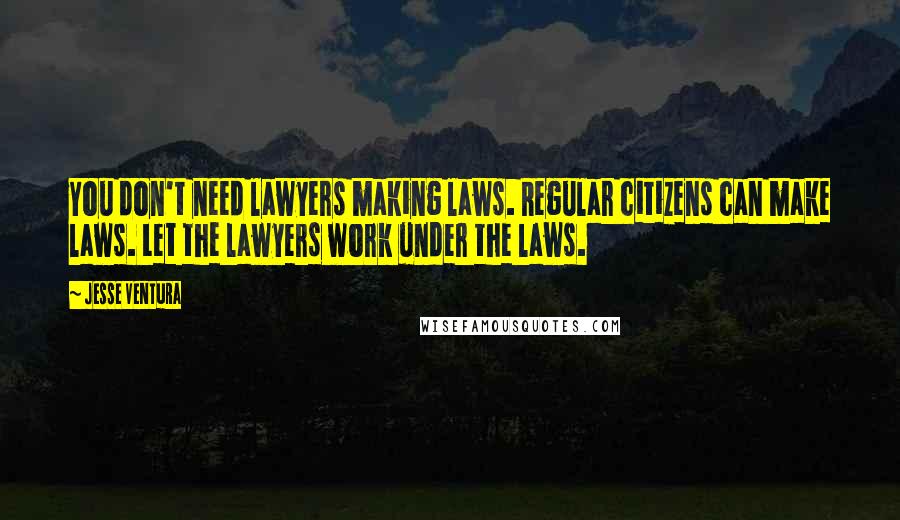 Jesse Ventura Quotes: You don't need lawyers making laws. Regular citizens can make laws. Let the lawyers work under the laws.