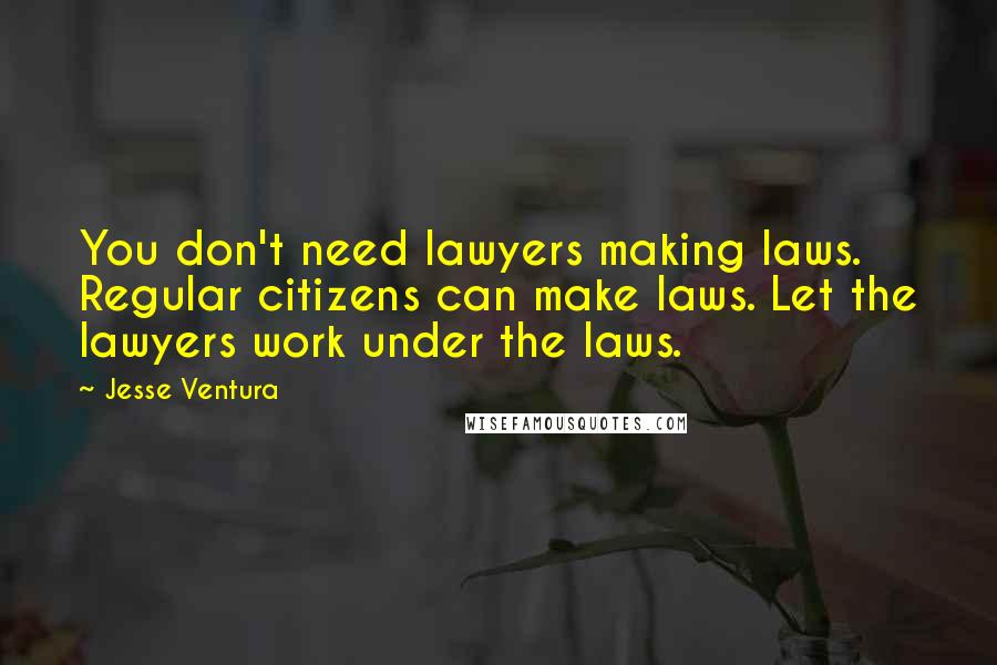 Jesse Ventura Quotes: You don't need lawyers making laws. Regular citizens can make laws. Let the lawyers work under the laws.