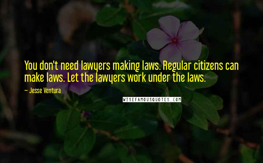 Jesse Ventura Quotes: You don't need lawyers making laws. Regular citizens can make laws. Let the lawyers work under the laws.