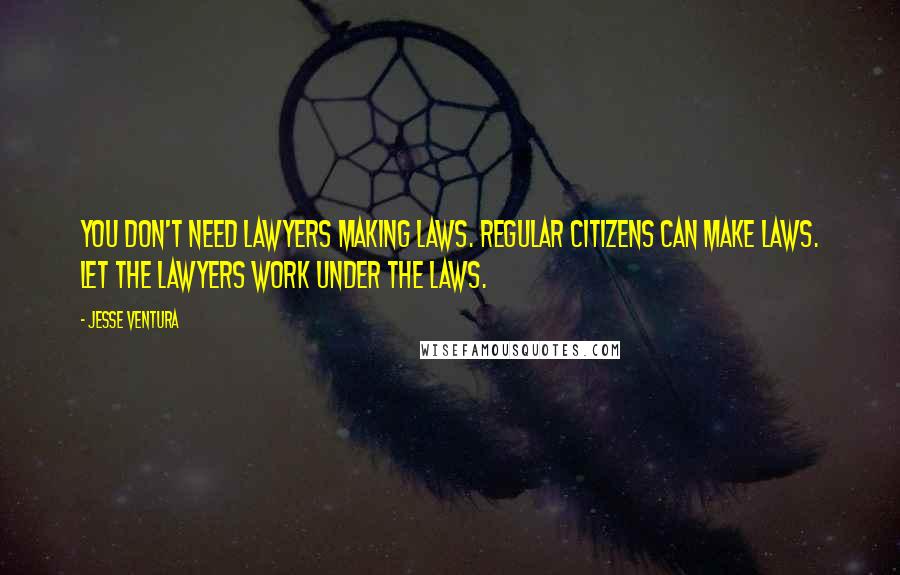 Jesse Ventura Quotes: You don't need lawyers making laws. Regular citizens can make laws. Let the lawyers work under the laws.