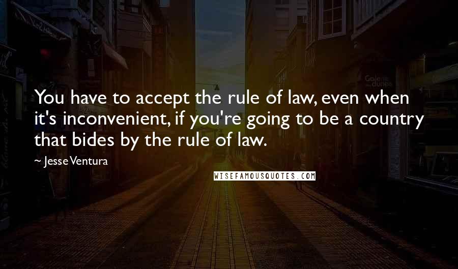 Jesse Ventura Quotes: You have to accept the rule of law, even when it's inconvenient, if you're going to be a country that bides by the rule of law.