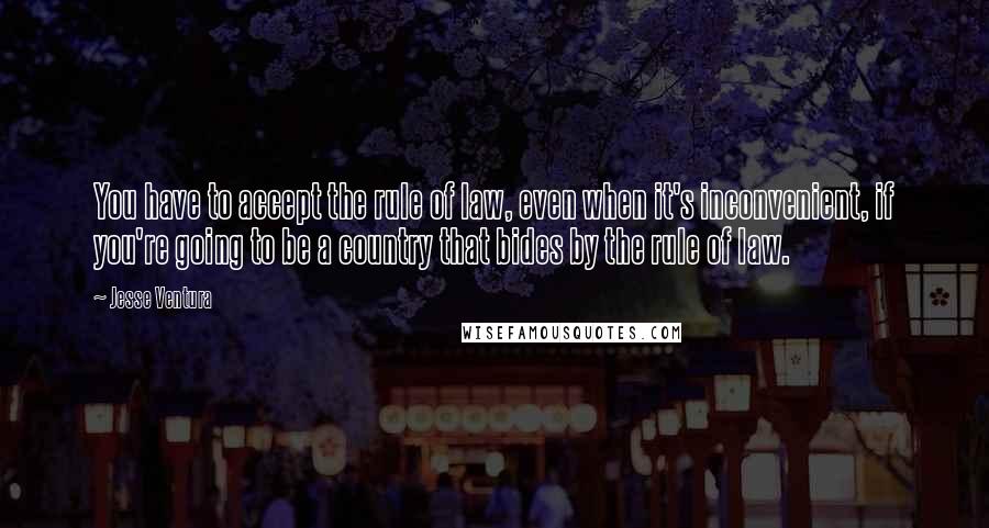 Jesse Ventura Quotes: You have to accept the rule of law, even when it's inconvenient, if you're going to be a country that bides by the rule of law.